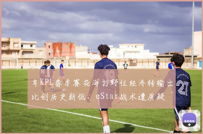 年KPL春季赛花海打野位经济转输出比创历史新低,eStar战术遭质疑
