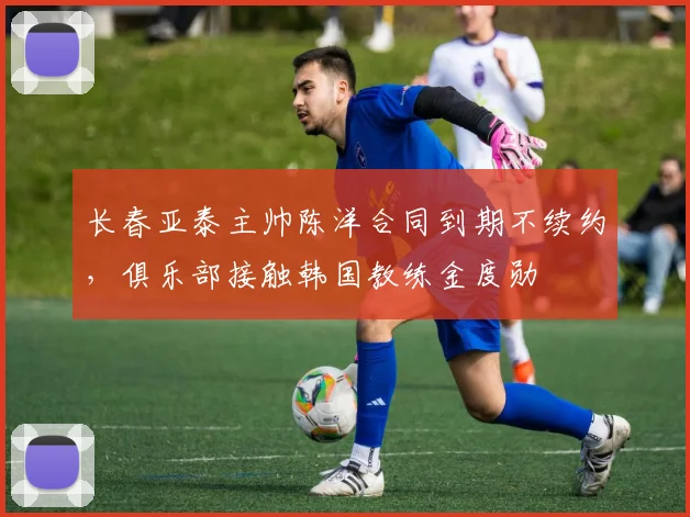 长春亚泰主帅陈洋合同到期不续约,俱乐部接触韩国教练金度勋