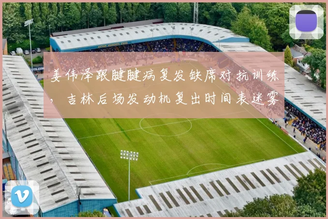 姜伟泽跟腱腱病复发缺席对抗训练,吉林后场发动机复出时间表迷雾重重?