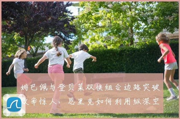 姆巴佩与登贝莱双快组合边路突破效率惊人,恩里克如何利用纵深空间